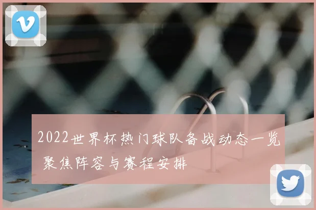2022世界杯热门球队备战动态一览 聚焦阵容与赛程安排