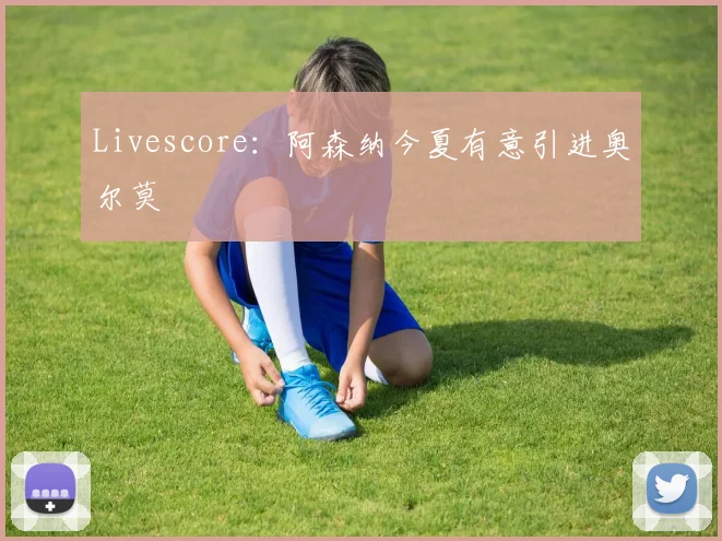Livescore:阿森纳今夏有意引进奥尔莫
