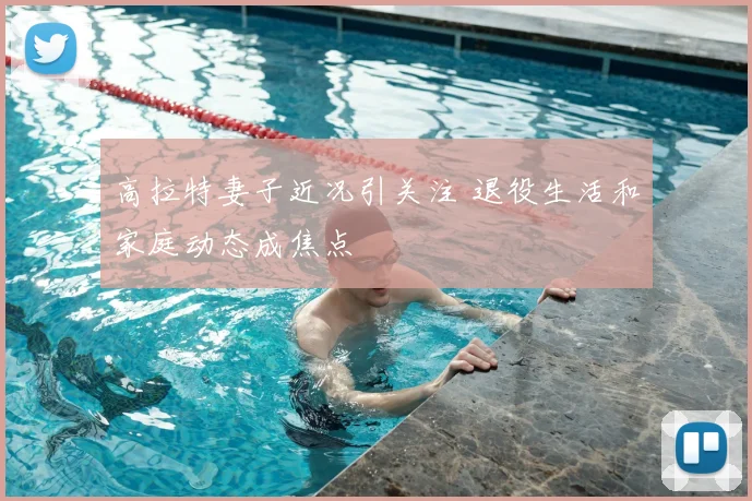高拉特妻子近况引关注 退役生活和家庭动态成焦点