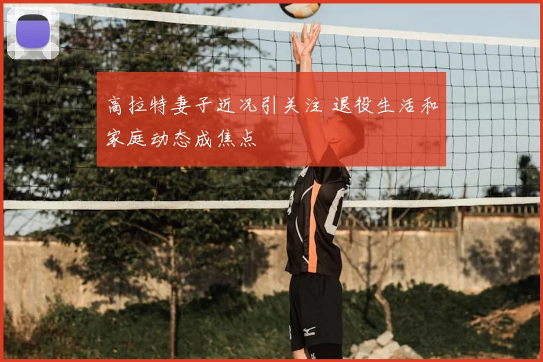 高拉特妻子近况引关注 退役生活和家庭动态成焦点