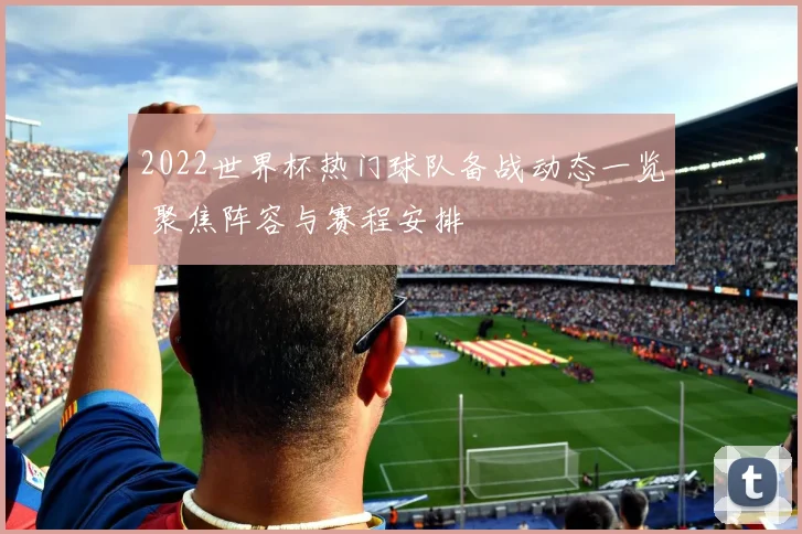 2022世界杯热门球队备战动态一览 聚焦阵容与赛程安排