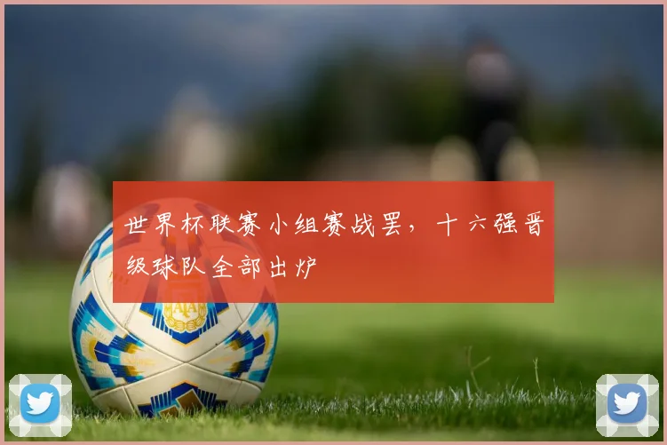 世界杯联赛小组赛战罢,十六强晋级球队全部出炉