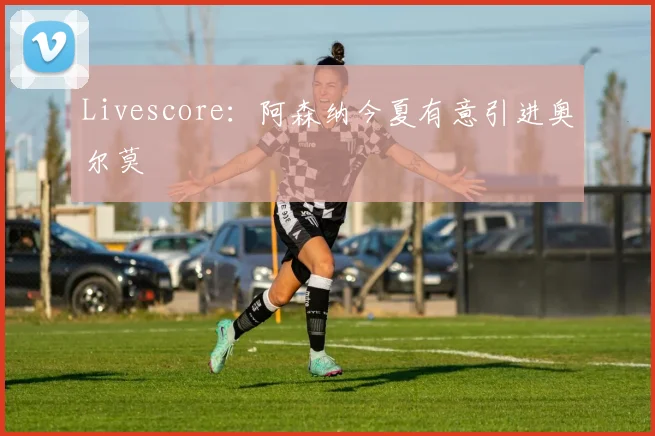 Livescore:阿森纳今夏有意引进奥尔莫