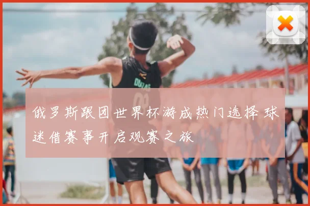 俄罗斯跟团世界杯游成热门选择 球迷借赛事开启观赛之旅