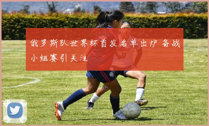 俄罗斯队世界杯首发名单出炉 备战小组赛引关注