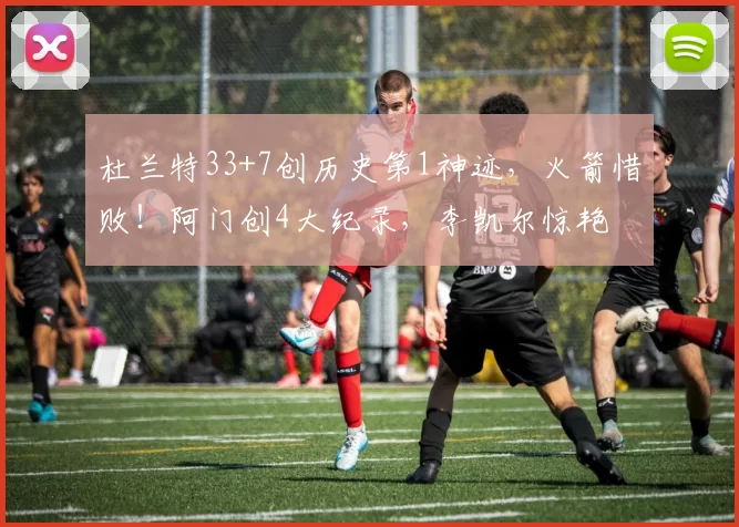 杜兰特33+7创历史第1神迹，火箭惜败！阿门创4大纪录，李凯尔惊艳