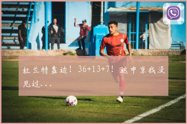 杜兰特靠边！36+13+7！这申京我没见过...